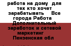 работа на дому  для тех кто хочет зарабатывать. - Все города Работа » Дополнительный заработок и сетевой маркетинг   . Пензенская обл.